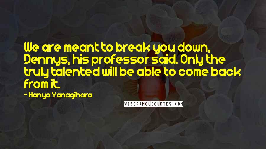 Hanya Yanagihara Quotes: We are meant to break you down, Dennys, his professor said. Only the truly talented will be able to come back from it.