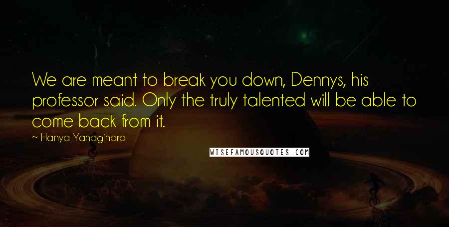 Hanya Yanagihara Quotes: We are meant to break you down, Dennys, his professor said. Only the truly talented will be able to come back from it.