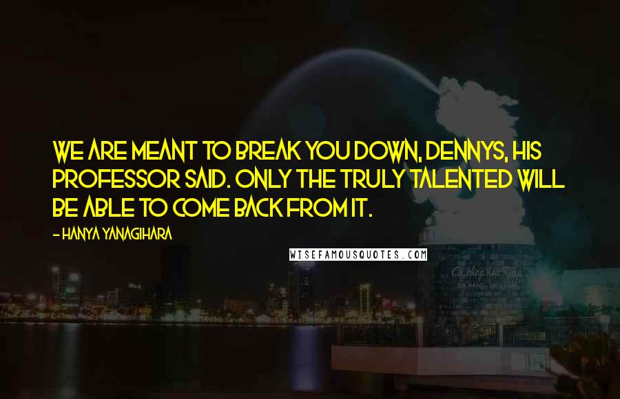 Hanya Yanagihara Quotes: We are meant to break you down, Dennys, his professor said. Only the truly talented will be able to come back from it.