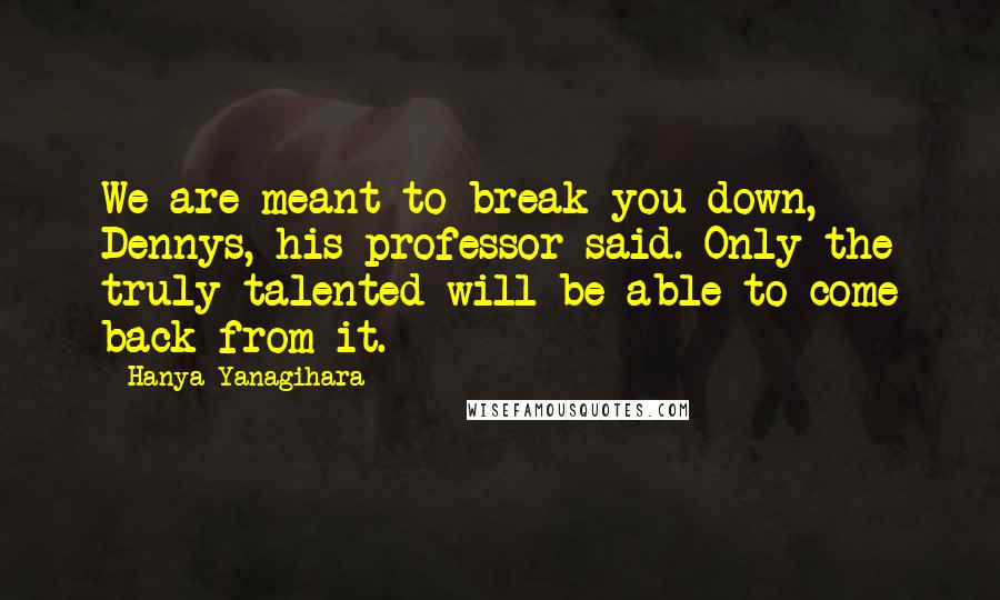 Hanya Yanagihara Quotes: We are meant to break you down, Dennys, his professor said. Only the truly talented will be able to come back from it.