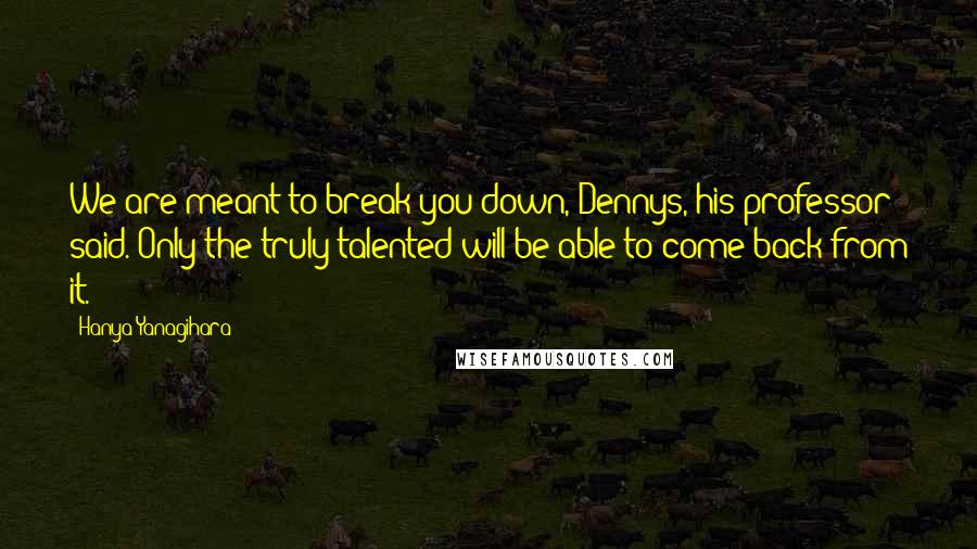 Hanya Yanagihara Quotes: We are meant to break you down, Dennys, his professor said. Only the truly talented will be able to come back from it.