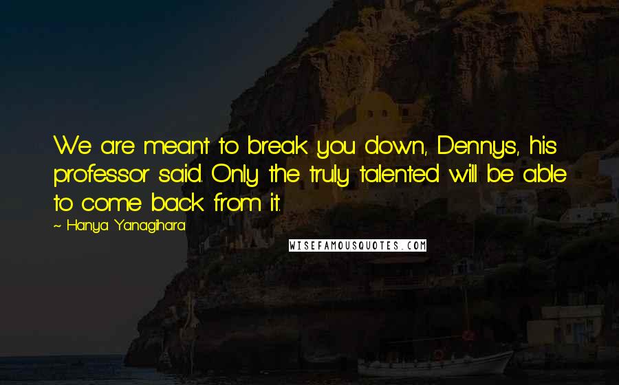 Hanya Yanagihara Quotes: We are meant to break you down, Dennys, his professor said. Only the truly talented will be able to come back from it.