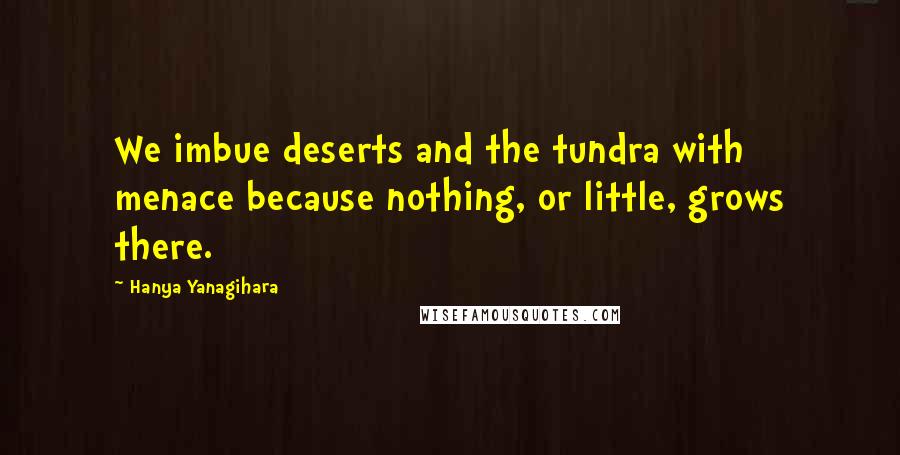 Hanya Yanagihara Quotes: We imbue deserts and the tundra with menace because nothing, or little, grows there.