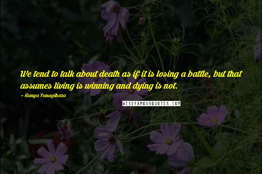 Hanya Yanagihara Quotes: We tend to talk about death as if it is losing a battle, but that assumes living is winning and dying is not.