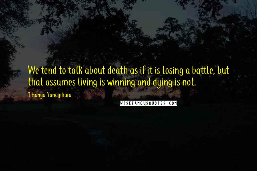 Hanya Yanagihara Quotes: We tend to talk about death as if it is losing a battle, but that assumes living is winning and dying is not.