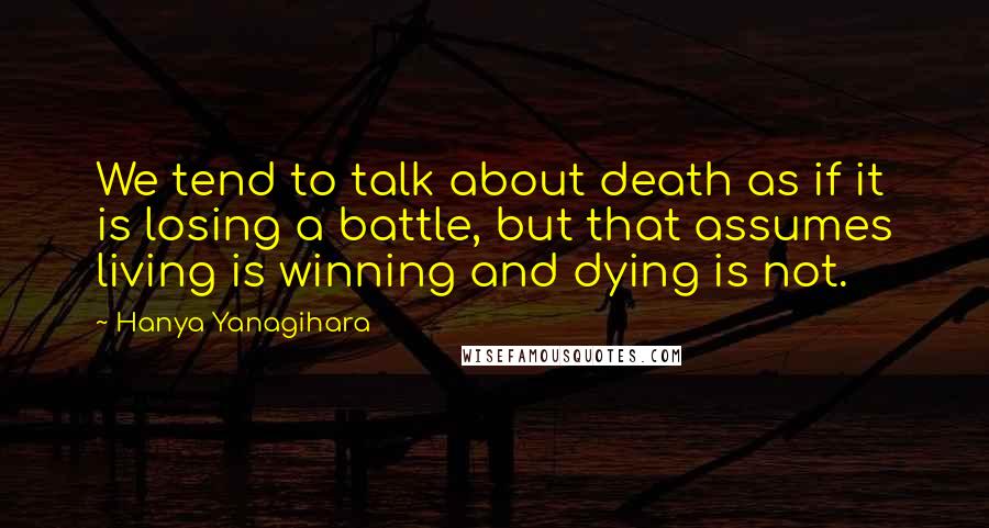 Hanya Yanagihara Quotes: We tend to talk about death as if it is losing a battle, but that assumes living is winning and dying is not.