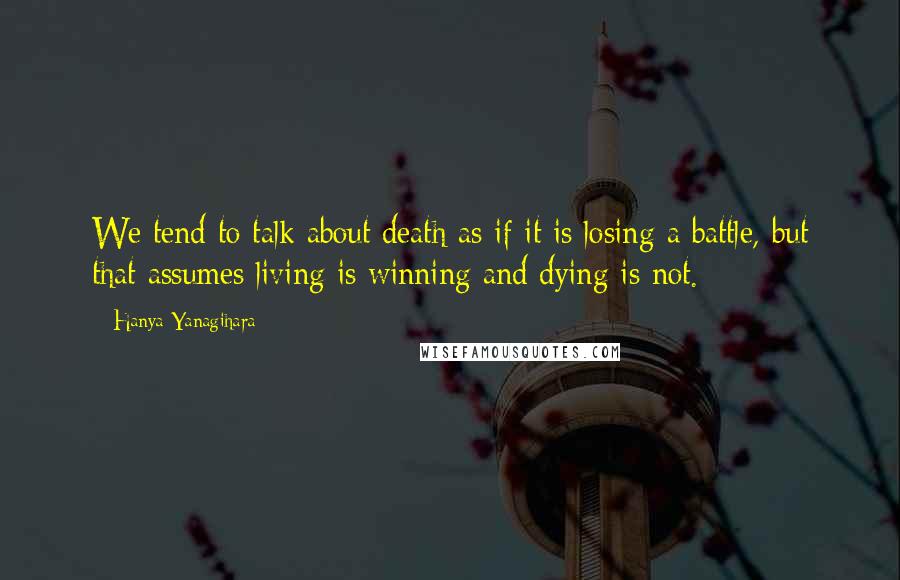 Hanya Yanagihara Quotes: We tend to talk about death as if it is losing a battle, but that assumes living is winning and dying is not.