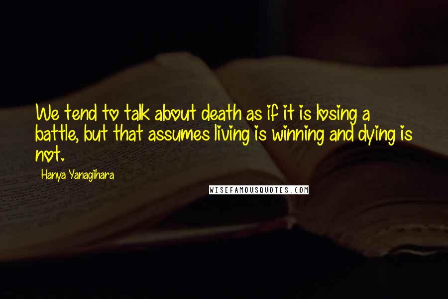 Hanya Yanagihara Quotes: We tend to talk about death as if it is losing a battle, but that assumes living is winning and dying is not.