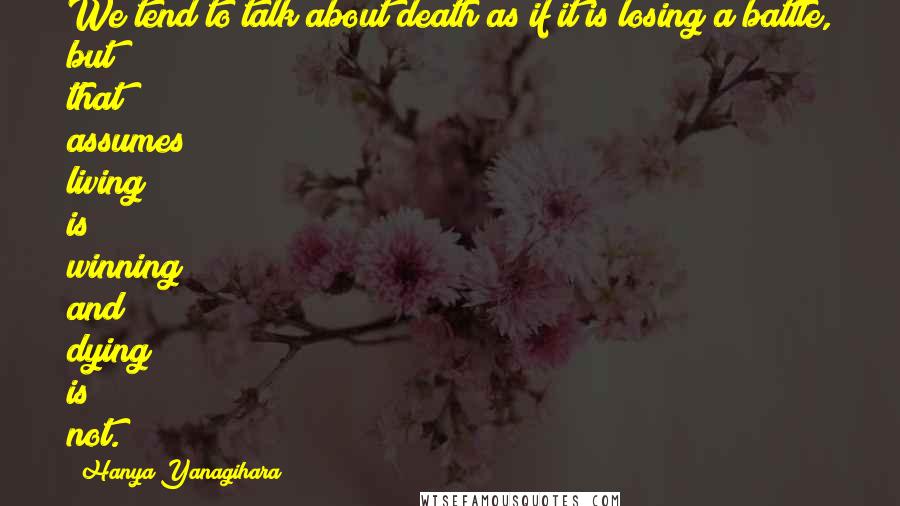 Hanya Yanagihara Quotes: We tend to talk about death as if it is losing a battle, but that assumes living is winning and dying is not.