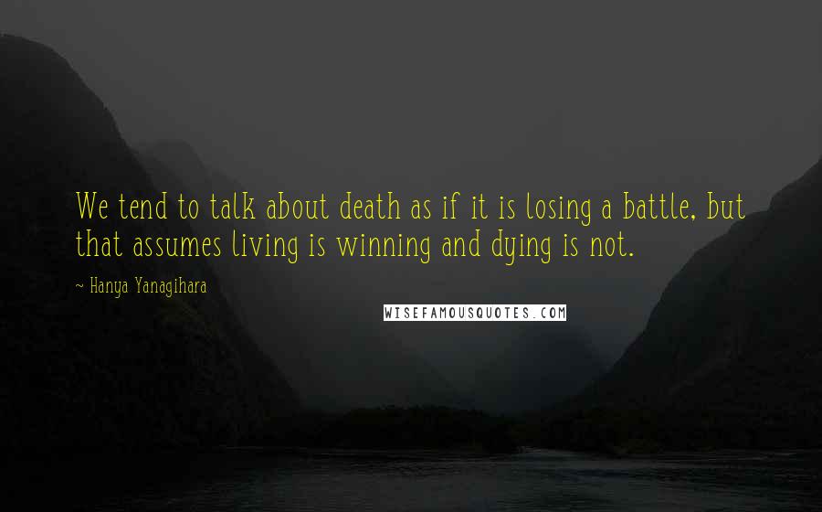 Hanya Yanagihara Quotes: We tend to talk about death as if it is losing a battle, but that assumes living is winning and dying is not.