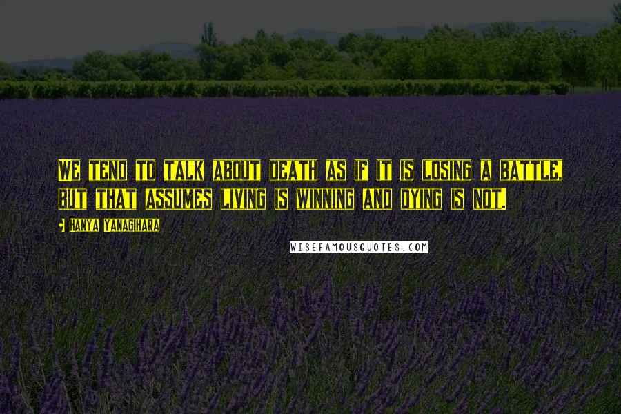 Hanya Yanagihara Quotes: We tend to talk about death as if it is losing a battle, but that assumes living is winning and dying is not.