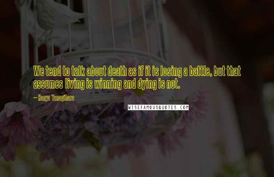 Hanya Yanagihara Quotes: We tend to talk about death as if it is losing a battle, but that assumes living is winning and dying is not.