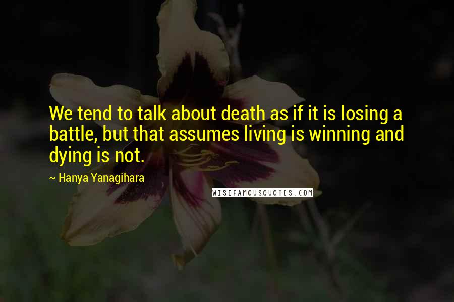 Hanya Yanagihara Quotes: We tend to talk about death as if it is losing a battle, but that assumes living is winning and dying is not.