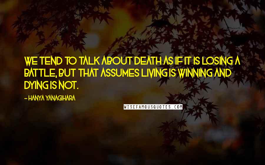 Hanya Yanagihara Quotes: We tend to talk about death as if it is losing a battle, but that assumes living is winning and dying is not.