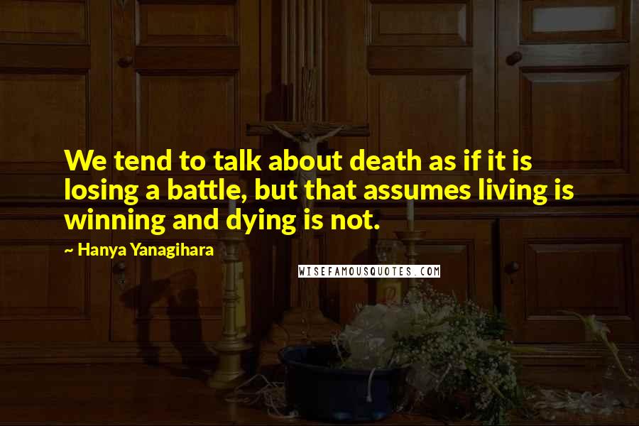 Hanya Yanagihara Quotes: We tend to talk about death as if it is losing a battle, but that assumes living is winning and dying is not.