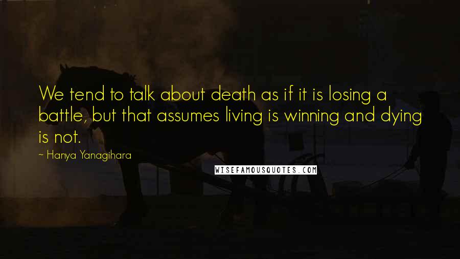 Hanya Yanagihara Quotes: We tend to talk about death as if it is losing a battle, but that assumes living is winning and dying is not.