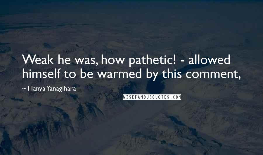 Hanya Yanagihara Quotes: Weak he was, how pathetic! - allowed himself to be warmed by this comment,