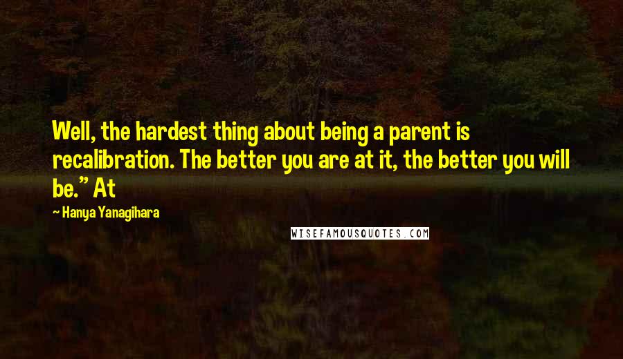 Hanya Yanagihara Quotes: Well, the hardest thing about being a parent is recalibration. The better you are at it, the better you will be." At