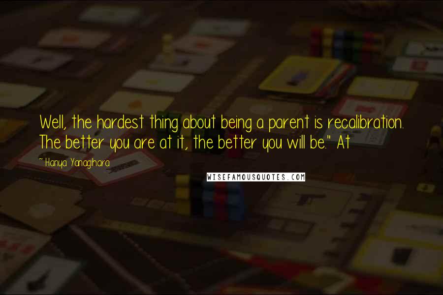 Hanya Yanagihara Quotes: Well, the hardest thing about being a parent is recalibration. The better you are at it, the better you will be." At