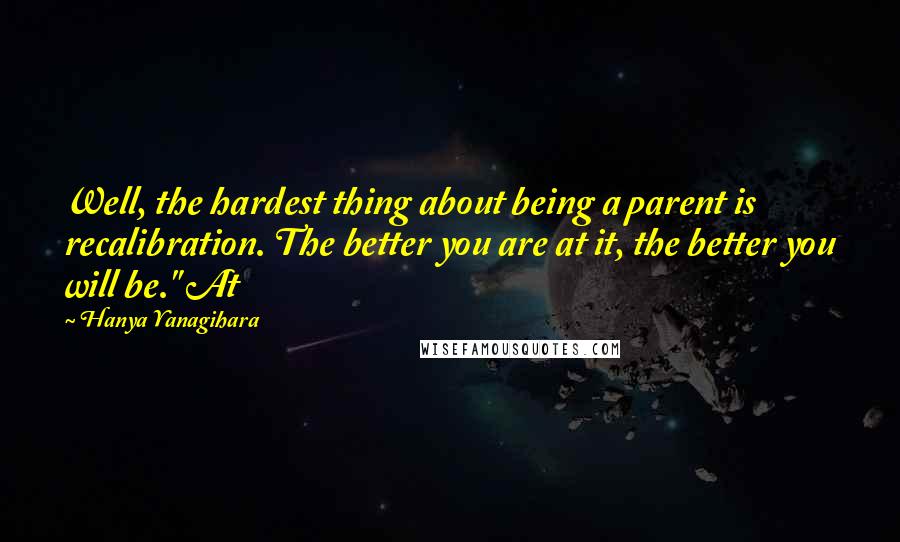 Hanya Yanagihara Quotes: Well, the hardest thing about being a parent is recalibration. The better you are at it, the better you will be." At