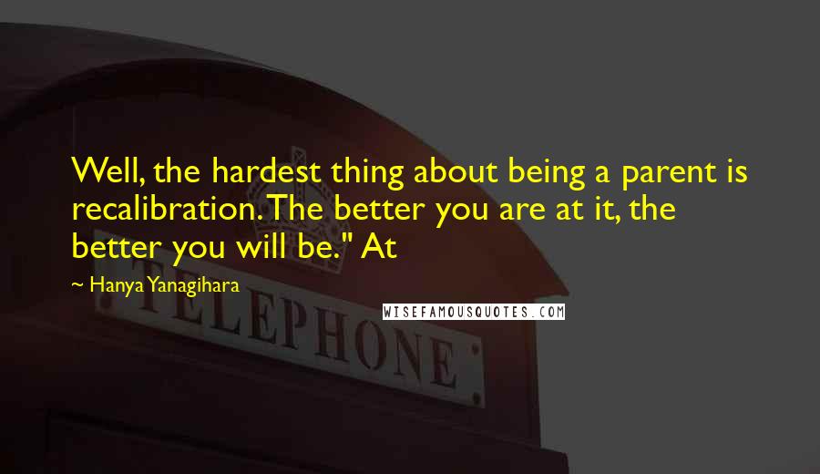 Hanya Yanagihara Quotes: Well, the hardest thing about being a parent is recalibration. The better you are at it, the better you will be." At