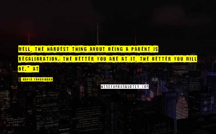 Hanya Yanagihara Quotes: Well, the hardest thing about being a parent is recalibration. The better you are at it, the better you will be." At