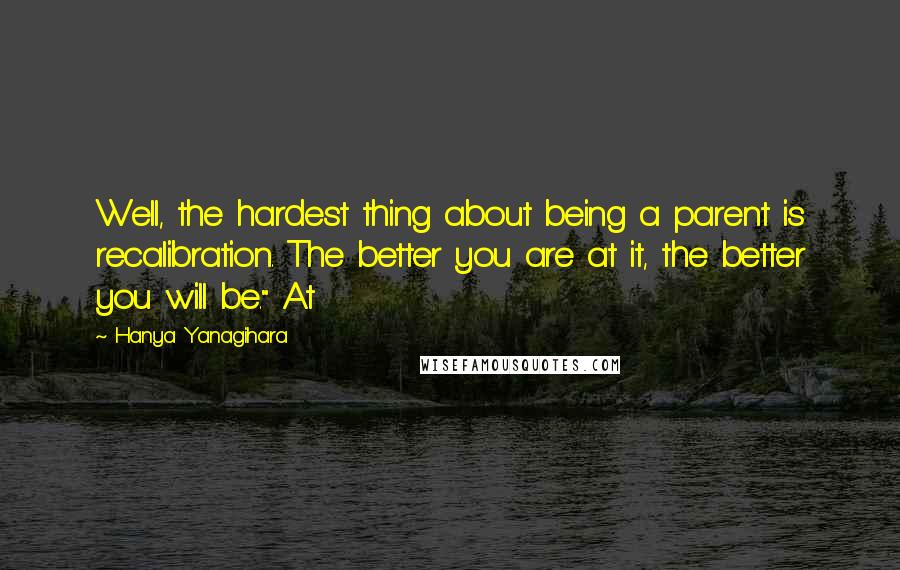 Hanya Yanagihara Quotes: Well, the hardest thing about being a parent is recalibration. The better you are at it, the better you will be." At