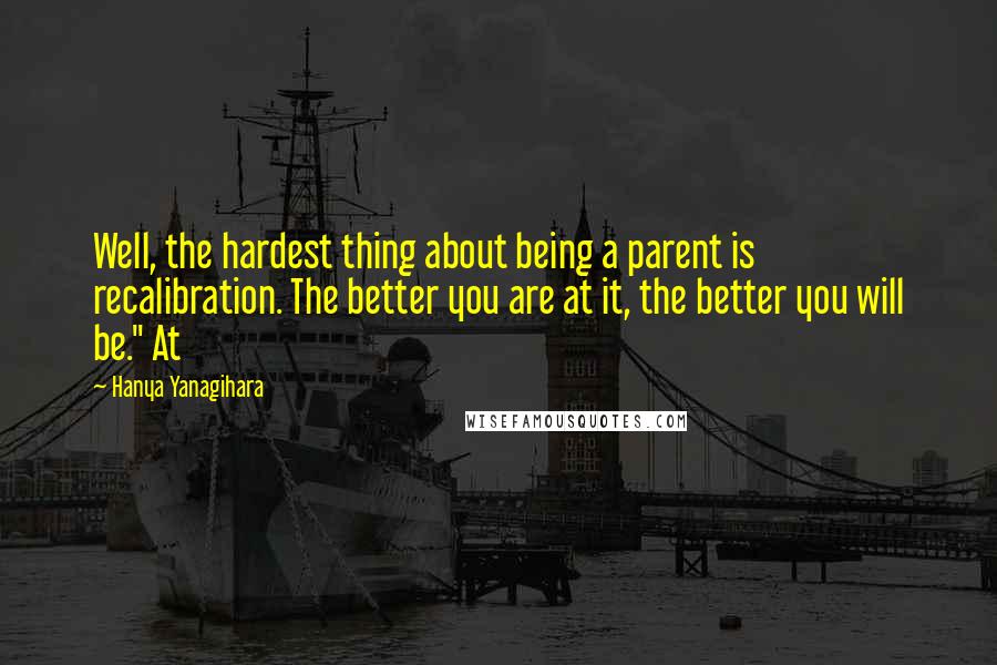 Hanya Yanagihara Quotes: Well, the hardest thing about being a parent is recalibration. The better you are at it, the better you will be." At