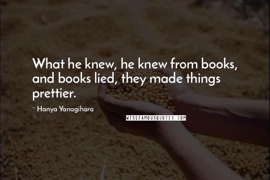 Hanya Yanagihara Quotes: What he knew, he knew from books, and books lied, they made things prettier.