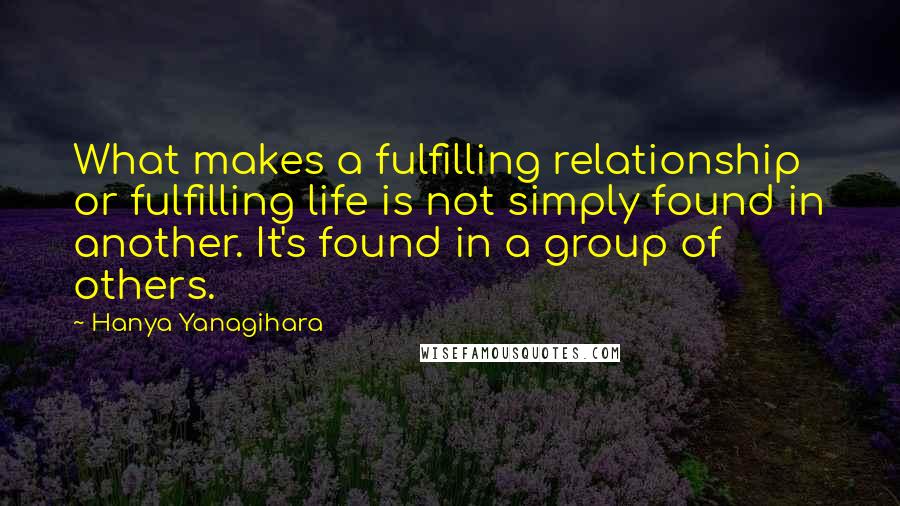 Hanya Yanagihara Quotes: What makes a fulfilling relationship or fulfilling life is not simply found in another. It's found in a group of others.