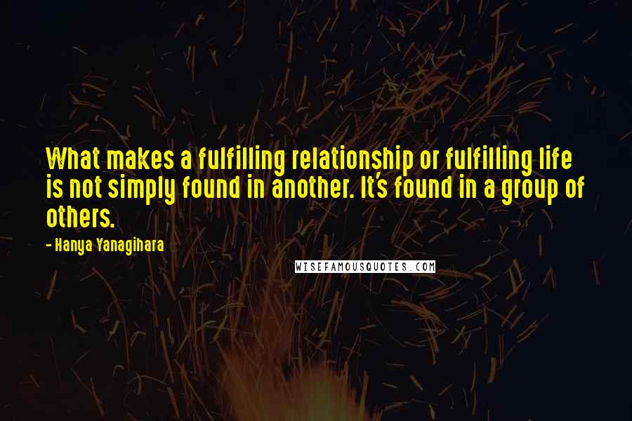 Hanya Yanagihara Quotes: What makes a fulfilling relationship or fulfilling life is not simply found in another. It's found in a group of others.