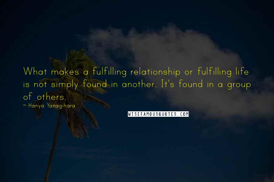 Hanya Yanagihara Quotes: What makes a fulfilling relationship or fulfilling life is not simply found in another. It's found in a group of others.