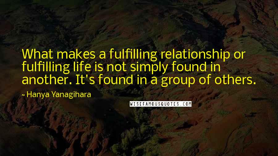 Hanya Yanagihara Quotes: What makes a fulfilling relationship or fulfilling life is not simply found in another. It's found in a group of others.