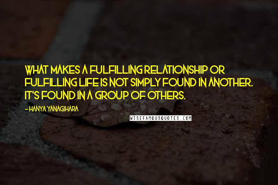 Hanya Yanagihara Quotes: What makes a fulfilling relationship or fulfilling life is not simply found in another. It's found in a group of others.