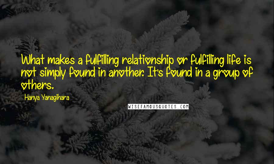 Hanya Yanagihara Quotes: What makes a fulfilling relationship or fulfilling life is not simply found in another. It's found in a group of others.