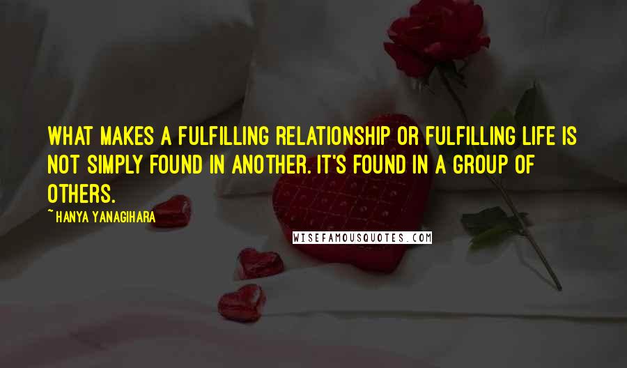 Hanya Yanagihara Quotes: What makes a fulfilling relationship or fulfilling life is not simply found in another. It's found in a group of others.