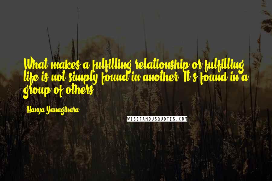 Hanya Yanagihara Quotes: What makes a fulfilling relationship or fulfilling life is not simply found in another. It's found in a group of others.