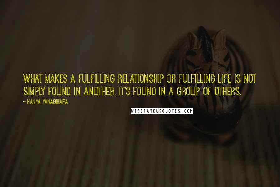 Hanya Yanagihara Quotes: What makes a fulfilling relationship or fulfilling life is not simply found in another. It's found in a group of others.