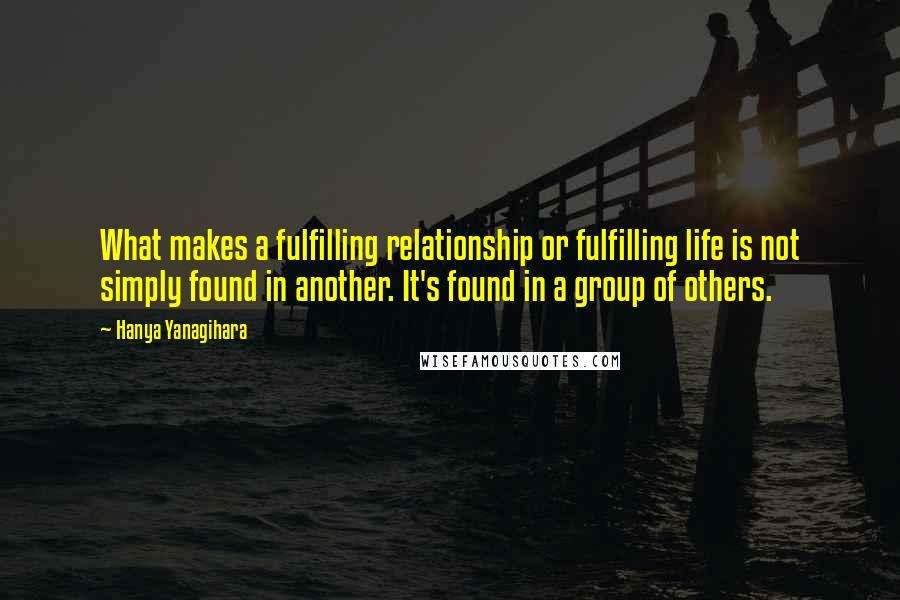 Hanya Yanagihara Quotes: What makes a fulfilling relationship or fulfilling life is not simply found in another. It's found in a group of others.