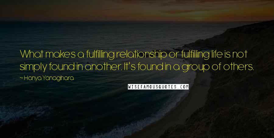 Hanya Yanagihara Quotes: What makes a fulfilling relationship or fulfilling life is not simply found in another. It's found in a group of others.