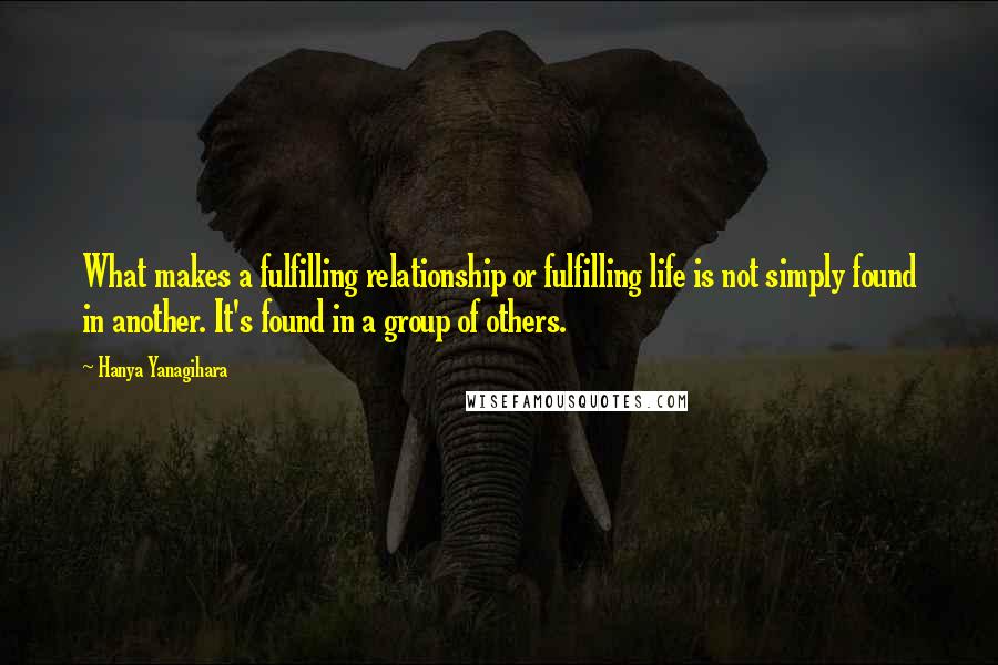 Hanya Yanagihara Quotes: What makes a fulfilling relationship or fulfilling life is not simply found in another. It's found in a group of others.