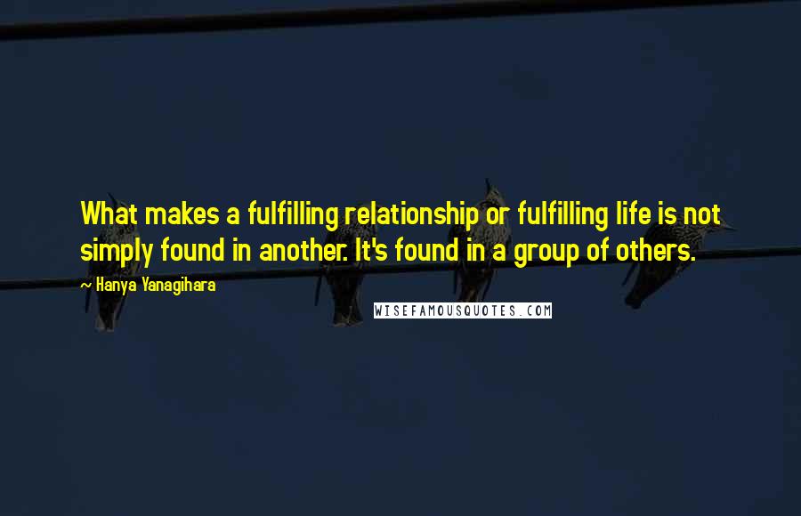 Hanya Yanagihara Quotes: What makes a fulfilling relationship or fulfilling life is not simply found in another. It's found in a group of others.