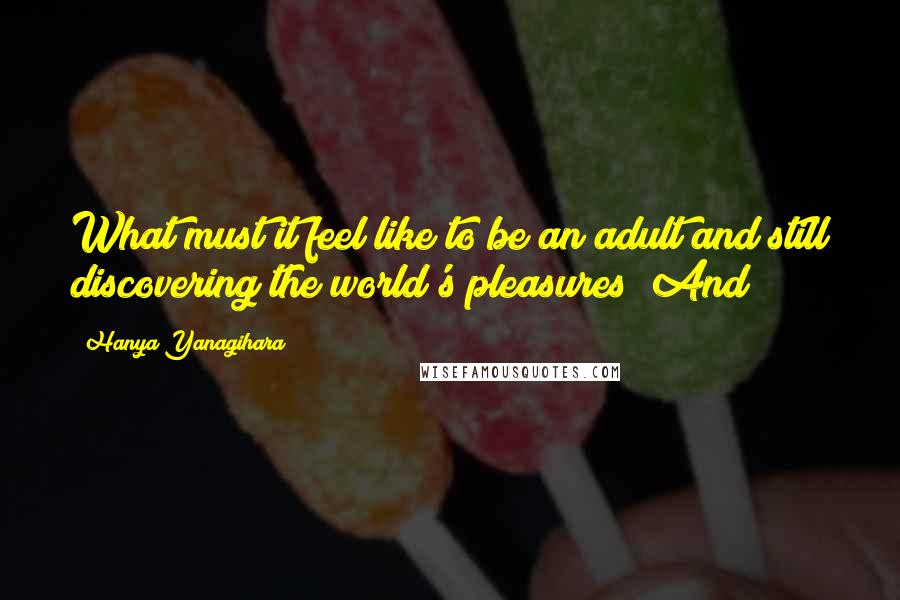 Hanya Yanagihara Quotes: What must it feel like to be an adult and still discovering the world's pleasures? And