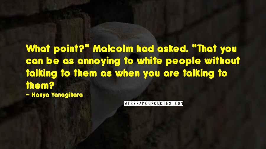 Hanya Yanagihara Quotes: What point?" Malcolm had asked. "That you can be as annoying to white people without talking to them as when you are talking to them?