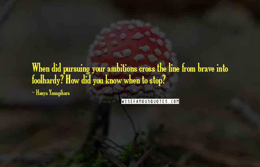 Hanya Yanagihara Quotes: When did pursuing your ambitions cross the line from brave into foolhardy? How did you know when to stop?