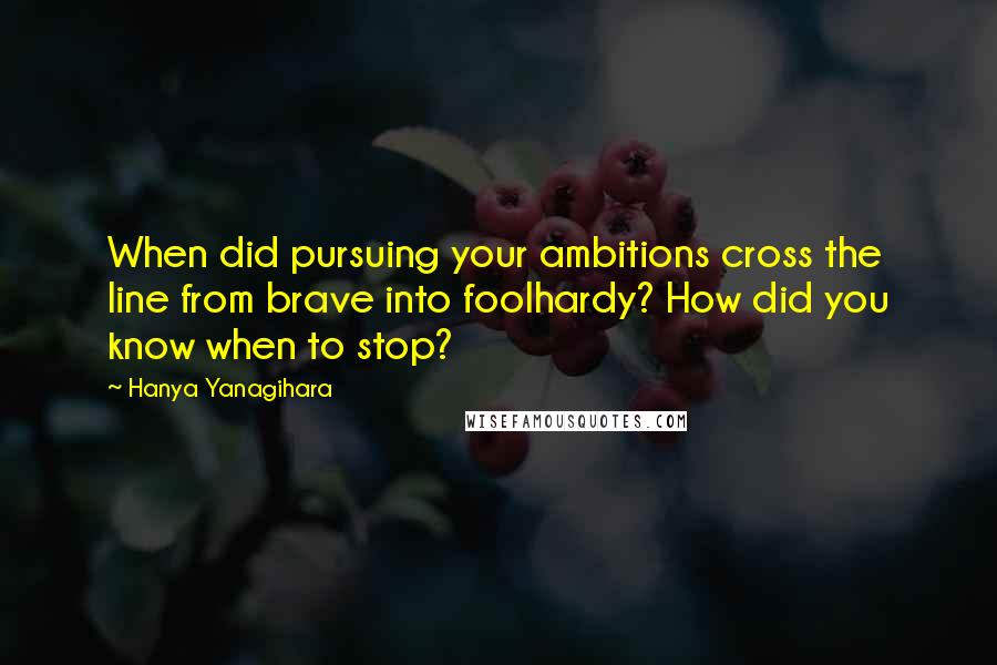 Hanya Yanagihara Quotes: When did pursuing your ambitions cross the line from brave into foolhardy? How did you know when to stop?