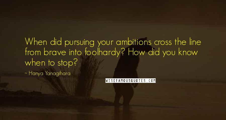 Hanya Yanagihara Quotes: When did pursuing your ambitions cross the line from brave into foolhardy? How did you know when to stop?