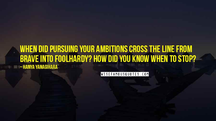 Hanya Yanagihara Quotes: When did pursuing your ambitions cross the line from brave into foolhardy? How did you know when to stop?