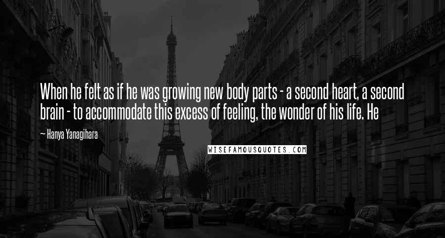 Hanya Yanagihara Quotes: When he felt as if he was growing new body parts - a second heart, a second brain - to accommodate this excess of feeling, the wonder of his life. He