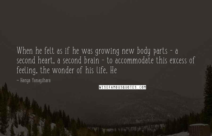 Hanya Yanagihara Quotes: When he felt as if he was growing new body parts - a second heart, a second brain - to accommodate this excess of feeling, the wonder of his life. He